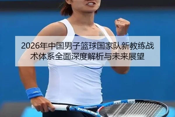 2026年中国男子篮球国家队新教练战术体系全面深度解析与未来展望